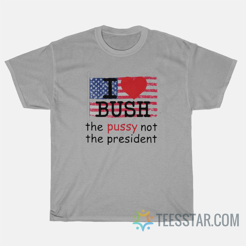 I Love Bush The Pussy Not The President T-Shirt