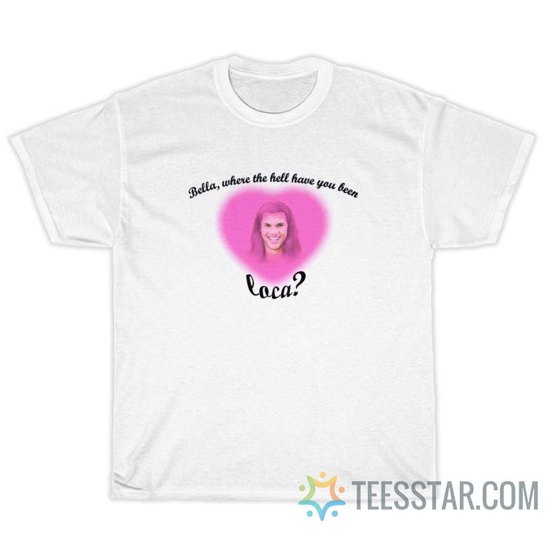 Bella Where The Hell Have You Been Loca T-Shirt