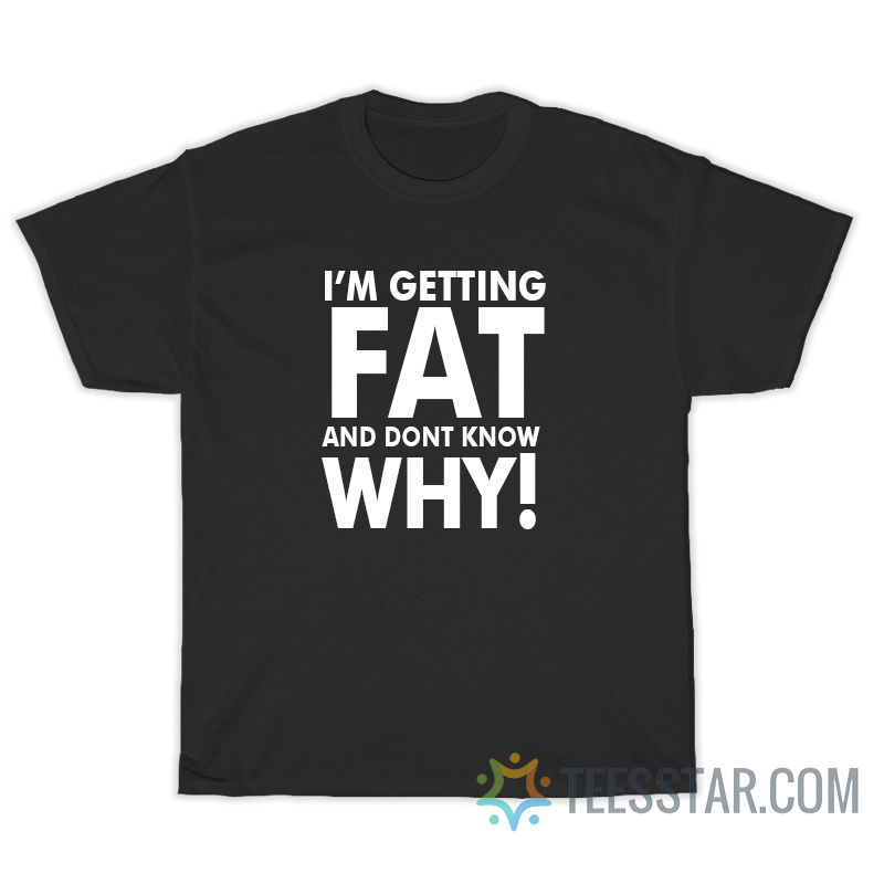 I'm Getting Fat And Don"t Know Why T-Shirt