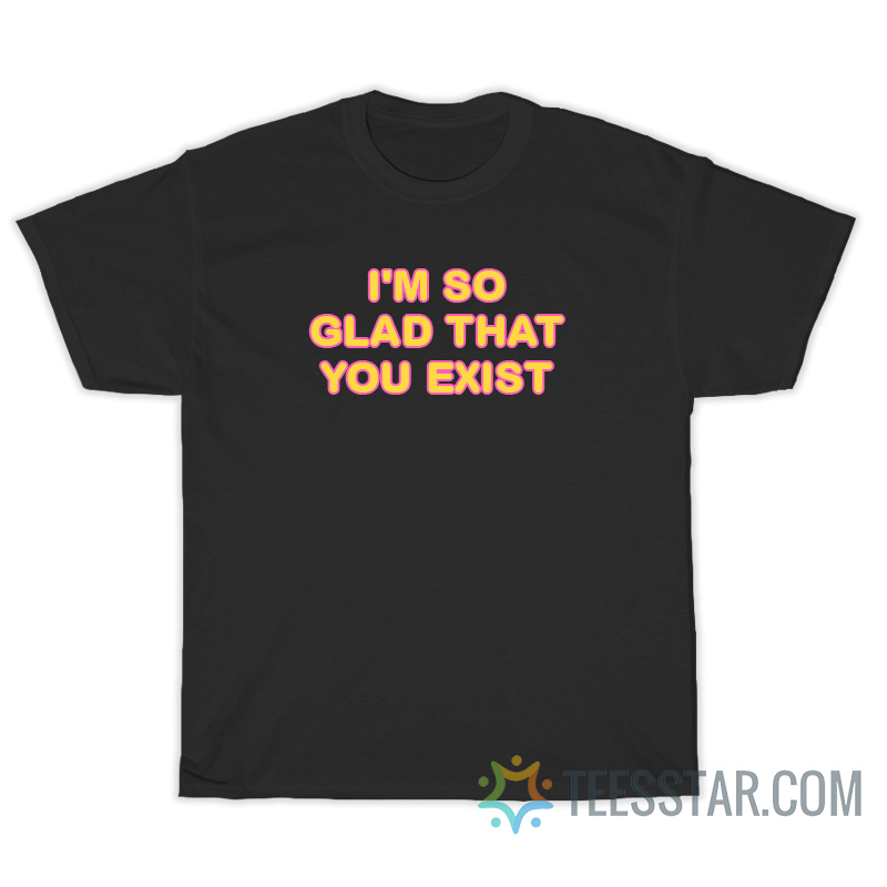 I'm So Glad That You Exist T-Shirt