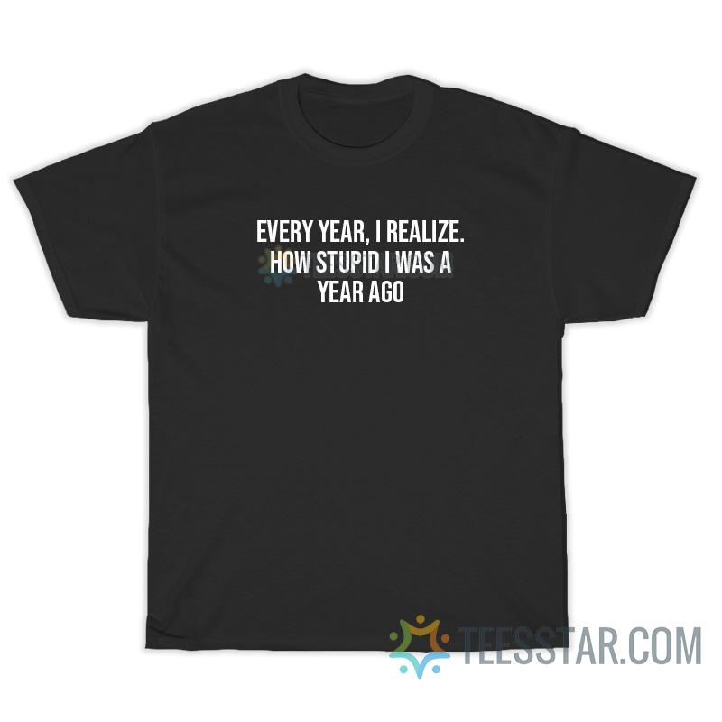 Every Year I Realize How Stupid I Was A Year Ago T-Shirt