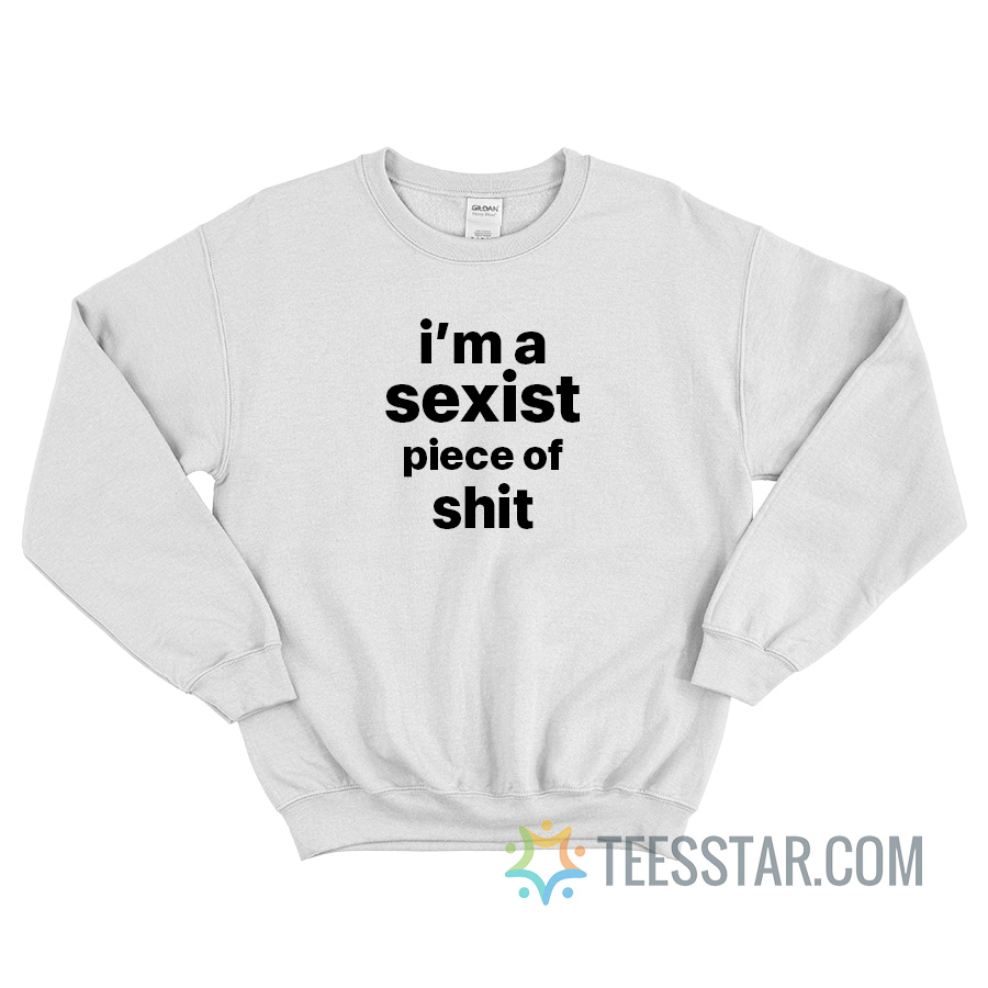 I'm A Sexist Piece Of Shit Sweatshirt