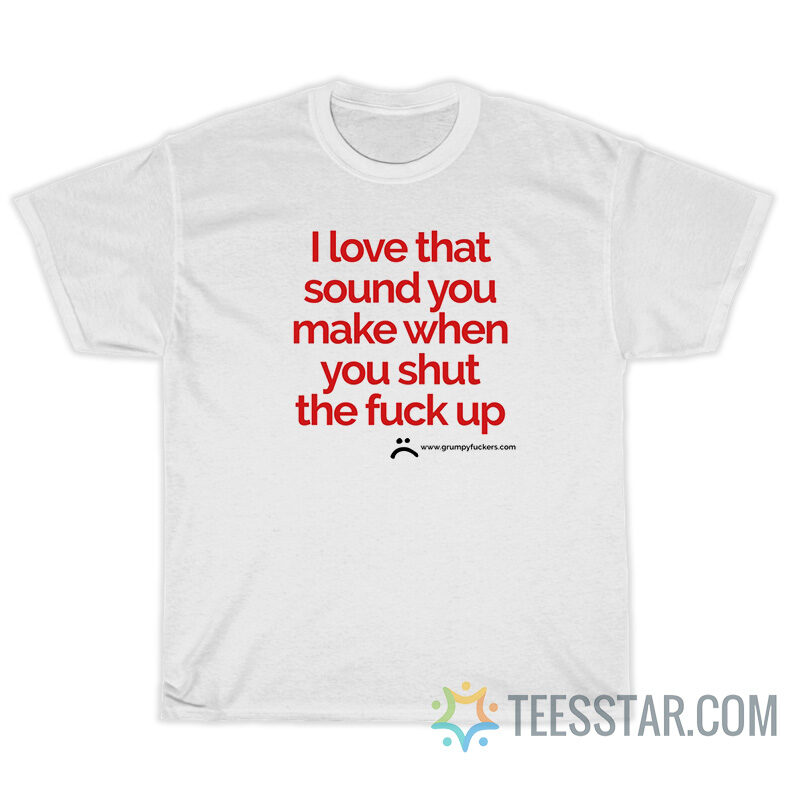 I Love That Sound You Make When You Shut The Fuck Up T-Shirt