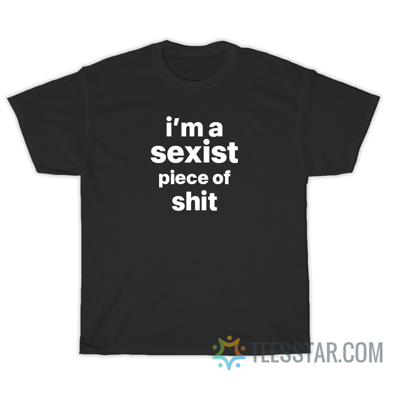 I'm A Sexist Piece Of Shit T-Shirt