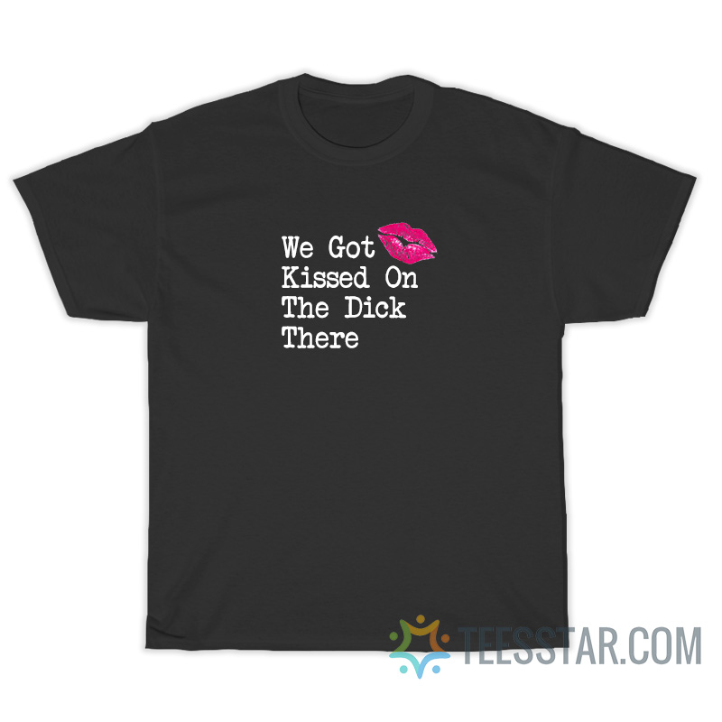 We Got Kissed On The Dick There T-Shirt