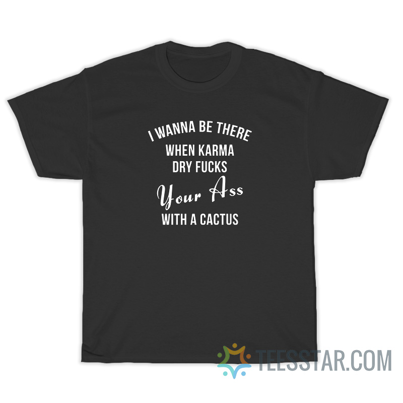 I Wanna Be There When Karma Dry Fucks Your Ass With A Cactus T-Shirt