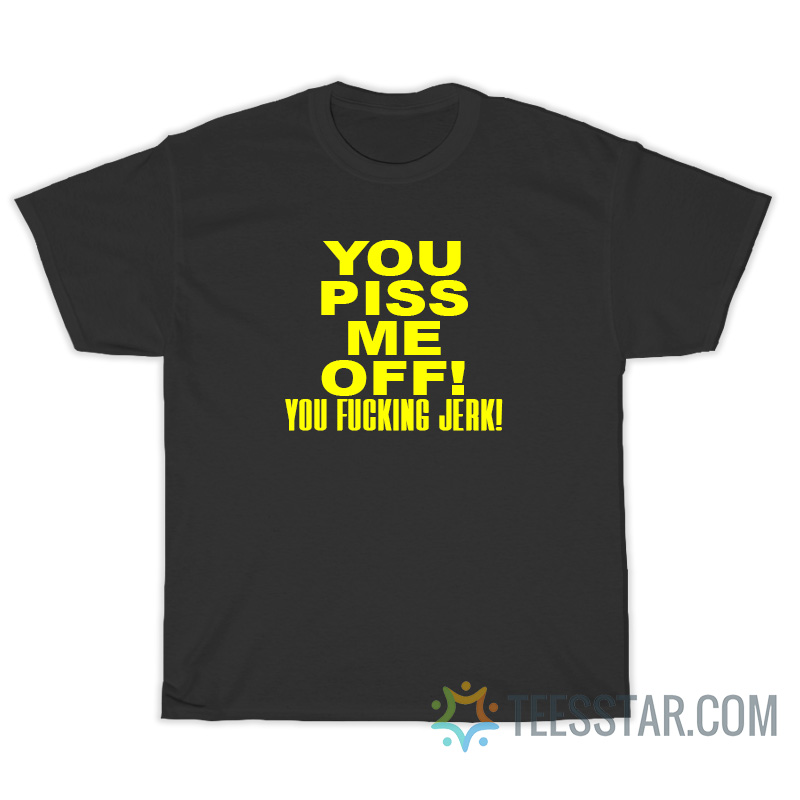 You Piss Me Off You Fucking Jerk T-Shirt