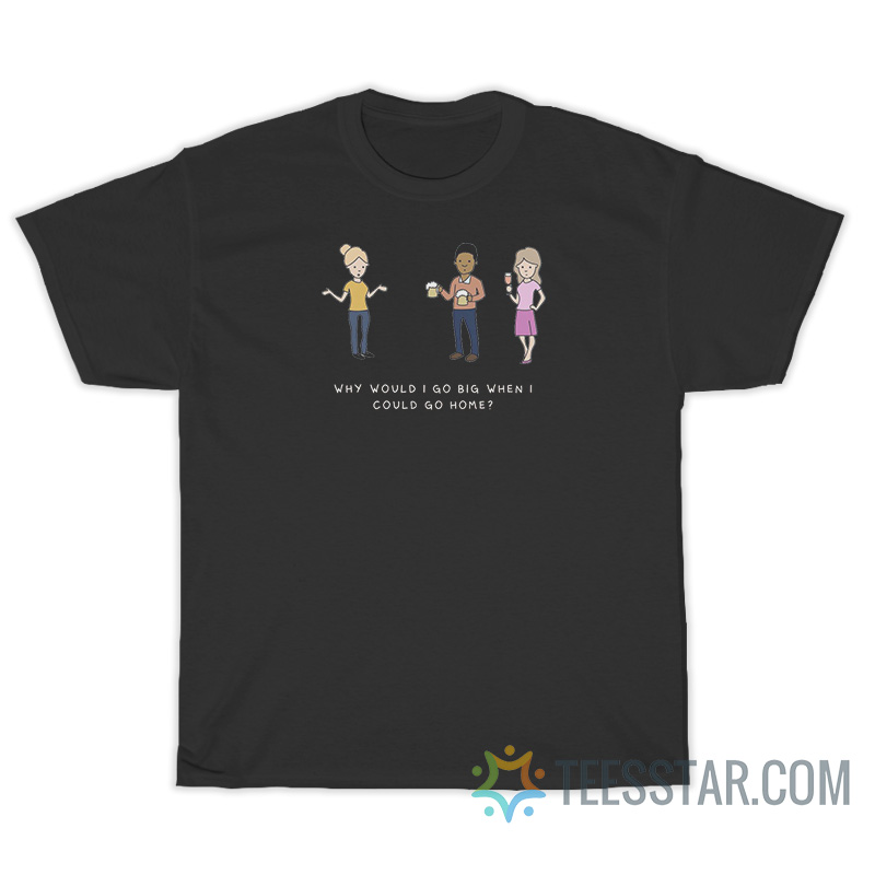 Why Would I Go Big When I Could Go Home T-Shirt