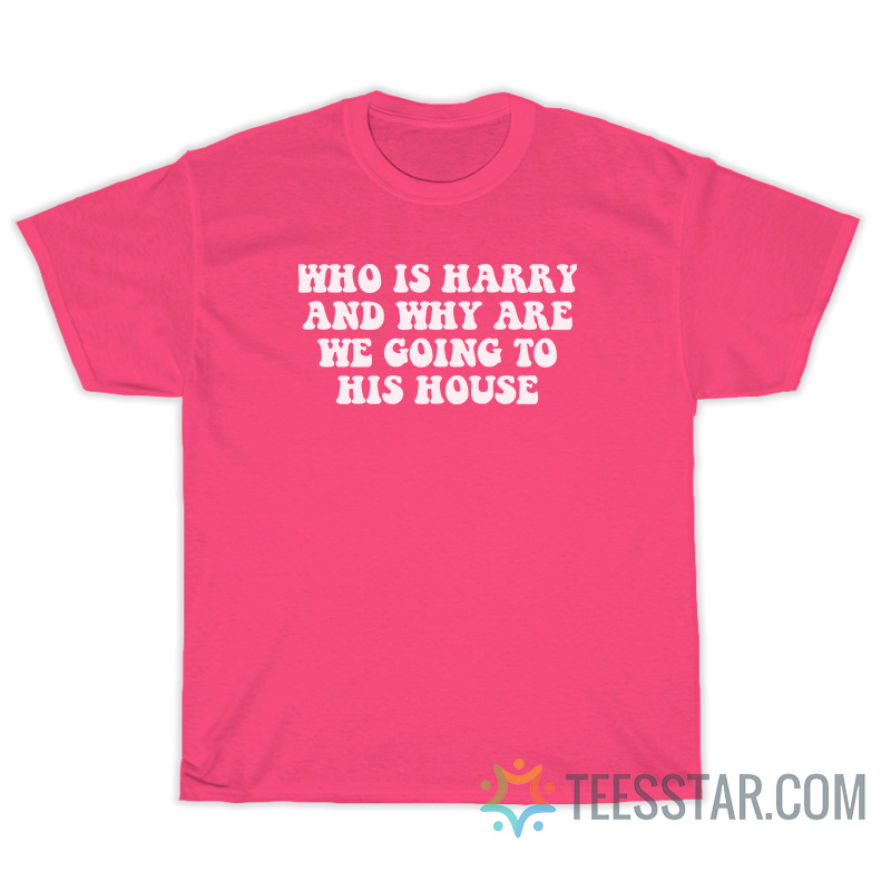 Who Is Harry And Why Are We Going To His House T-Shirt