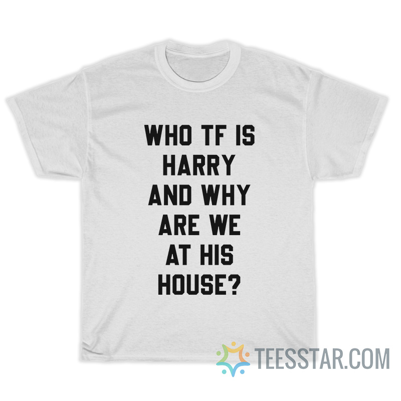 Who TF Is Harry And Why Are We At His House T-Shirt