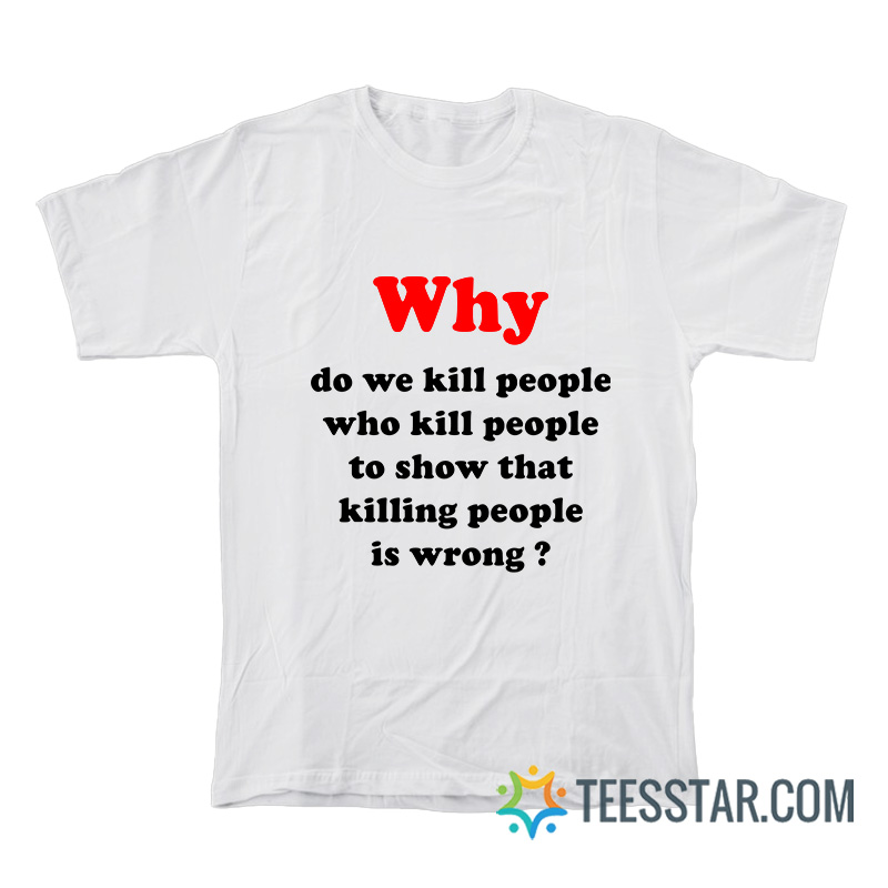 Why Do We Kill People Who Kill People To Show That Killing People Is Wrong T-Shirt