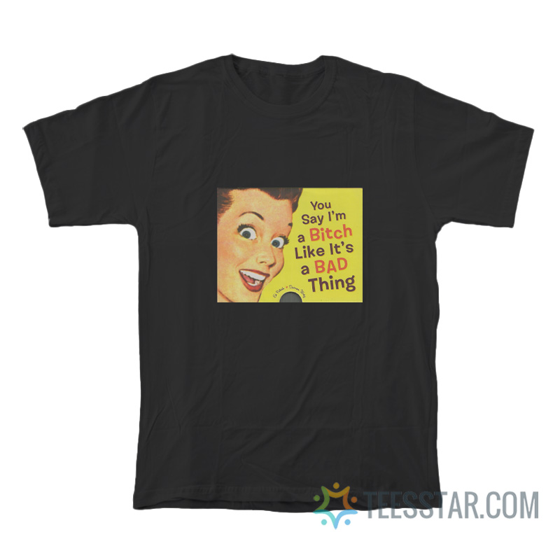 You Say I'm a Bitch Like It's a Bad Thing T-Shirt