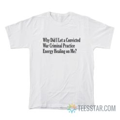 Why Did I Let A Convicted War Criminal Practice Energy Healing On Me T-Shirt