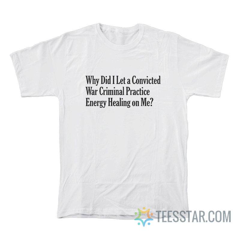 Why Did I Let A Convicted War Criminal Practice Energy Healing On Me T-Shirt