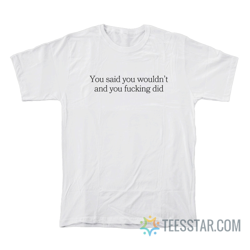 You Said You Wouldn’t And You Fucking Did T-Shirt