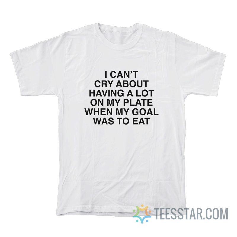 I Can’t Cry About Having A Lot On My Plate When My Goal Was To Eat T-Shirt