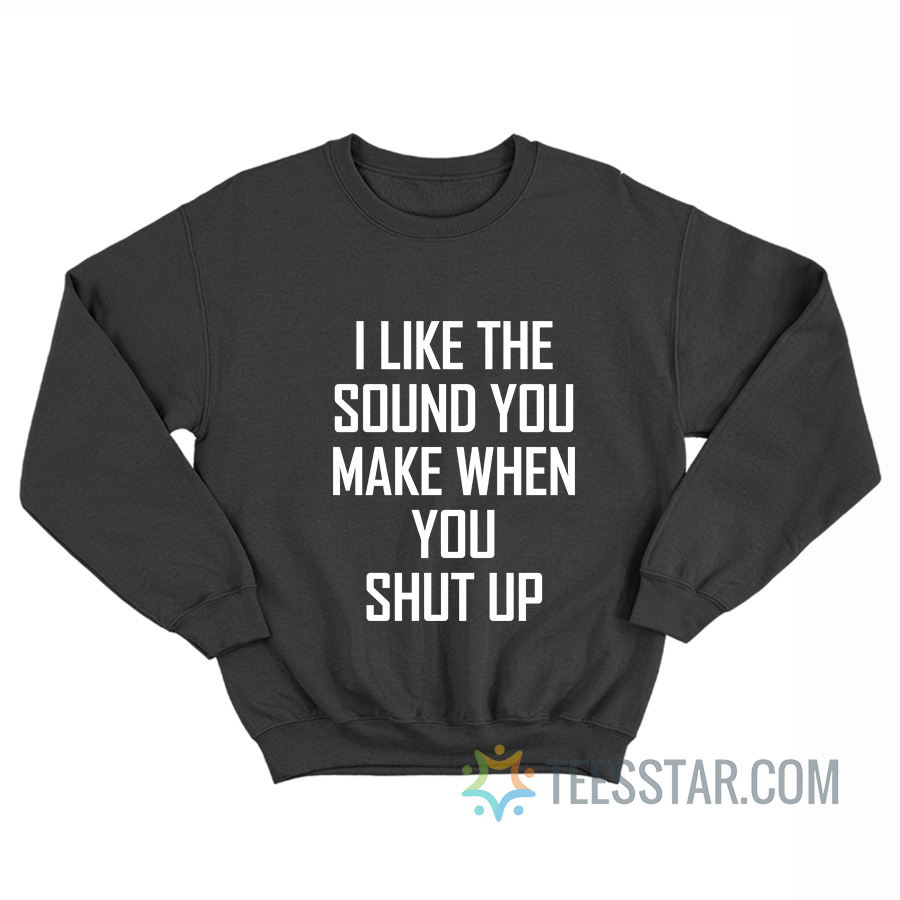 I Like The Sound You Make When You Shut Up Sweatshirt