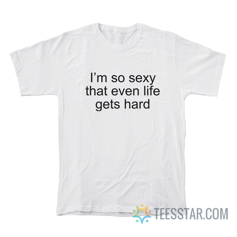 I’m So Sexy That Even Life Gets Hard T-Shirt