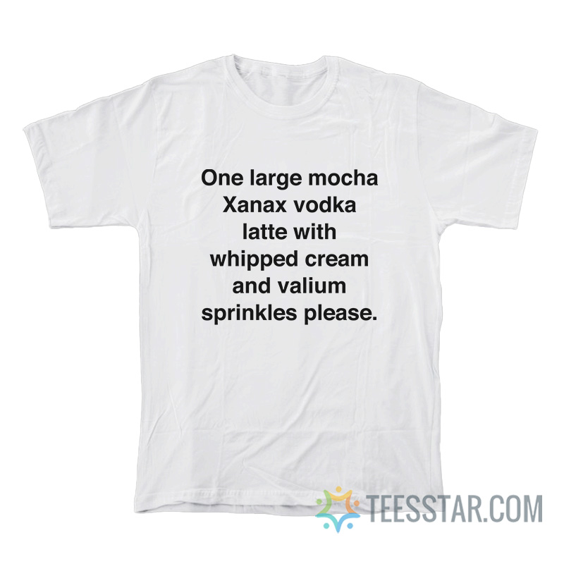 One Large Mocha Xanax Vodka Latte With Whipped Cream And Valium Sprinkles Please T-Shirt