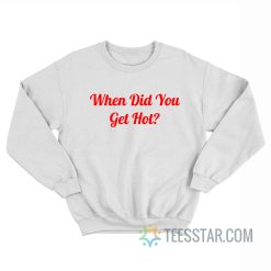 When Did You Get Hot Sweatshirt