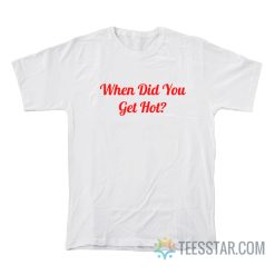 When Did You Get Hot T-Shirt