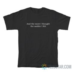 And The More I Thought The Sadder I Felt T-Shirt